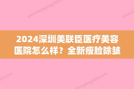 2024深圳美联臣医疗美容医院怎么样？全新瘦脸除皱案例公布(美联臣医学整容医院)