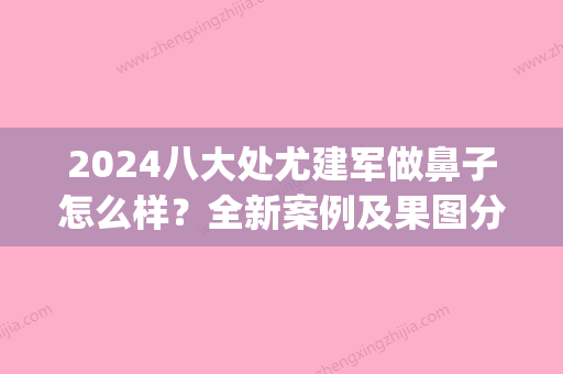 2024八大处尤建军做鼻子怎么样？全新案例及果图分享(尤建军 鼻子案例)