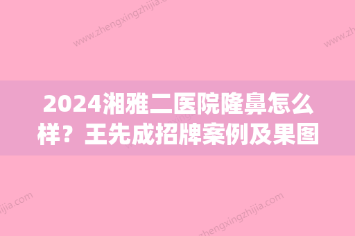 2024湘雅二医院隆鼻怎么样？王先成招牌案例及果图公布(湘雅附二整容)