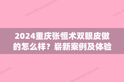 2024重庆张恒术双眼皮做的怎么样？崭新案例及体验感悟分享(张恒术双眼皮修复)