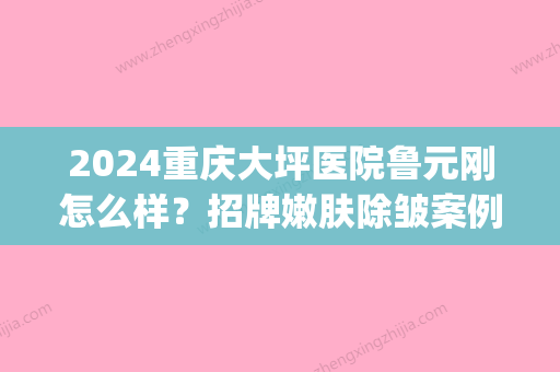 2024重庆大坪医院鲁元刚怎么样？招牌嫩肤除皱案例及果展示(大坪医院鲁元刚 双眼皮)