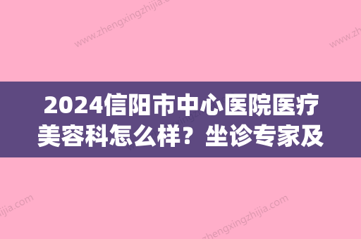 2024信阳市中心医院医疗美容科怎么样？坐诊专家及价目表一览(信阳中心医院美容科如何)