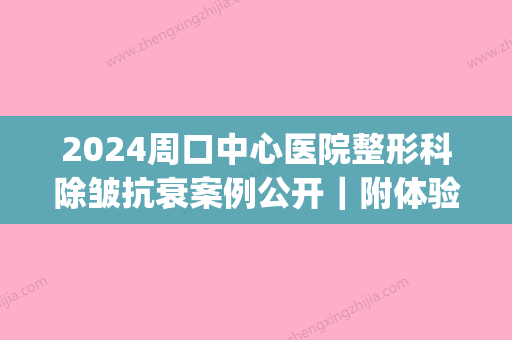 2024周口中心医院整形科除皱抗衰案例公开｜附体验果图(周口中心医院美容整形)