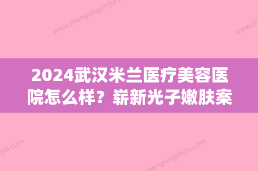 2024武汉米兰医疗美容医院怎么样？崭新光子嫩肤案例一览(武汉米兰整形)