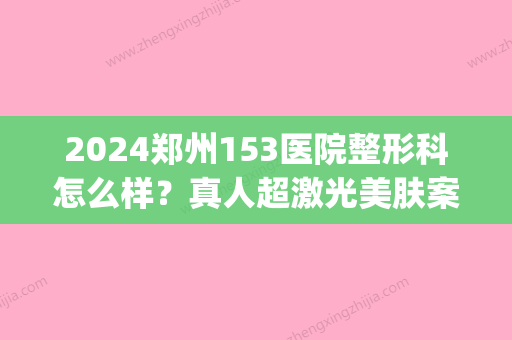 2024郑州153医院整形科怎么样？真人超激光美肤案例一览(郑州解放军第153整形医院在哪里)