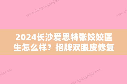 2024长沙爱思特张姣姣医生怎么样？招牌双眼皮修复案例展示