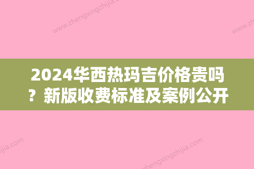 2024华西热玛吉价格贵吗？新版收费标准及案例公开