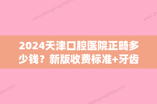 2024天津口腔医院正畸多少钱？新版收费标准+牙齿正畸案例一览(天津正畸费用)