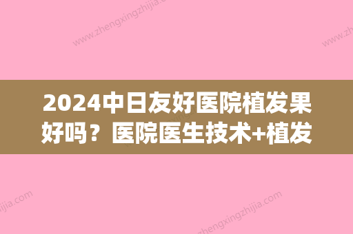 2024中日友好医院植发果好吗？医院医生技术+植发真人案例(中日友好医院植发费用)