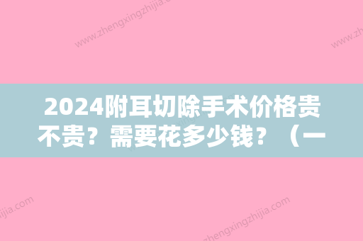 2024附耳切除手术价格贵不贵？需要花多少钱？（一般医院做附耳切除要多少钱）