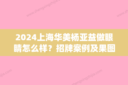 2024上海华美杨亚益做眼睛怎么样？招牌案例及果图分享(上海华美杨亚益价格)