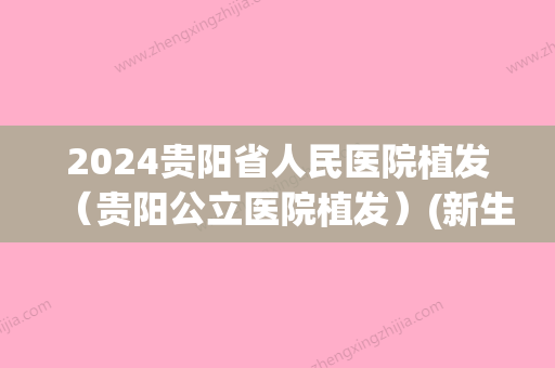 2024贵阳省人民医院植发（贵阳公立医院植发）(新生植发贵阳)