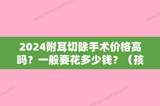 2024附耳切除手术价格高吗？一般要花多少钱？（孩子长了附耳,切除大概花多少钱）