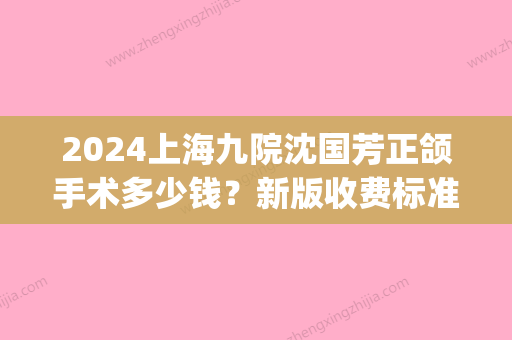 2024上海九院沈国芳正颌手术多少钱？新版收费标准及案例展示(上海九院做正颌手术多少钱圣嘉新官网)