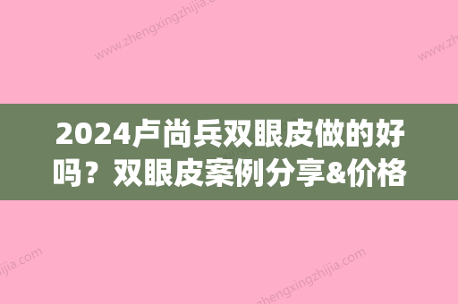 2024卢尚兵双眼皮做的好吗？双眼皮案例分享&价格表公布(卢闯做双眼皮好吗)