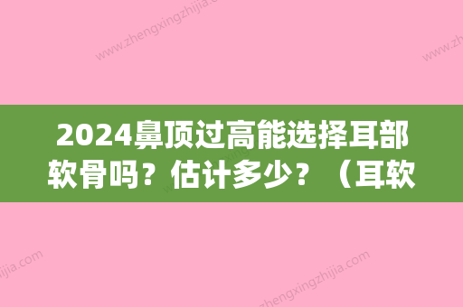 2024鼻顶过高能选择耳部软骨吗？估计多少？（耳软骨顶鼻尖）(耳软骨鼻头太高了后期会低吗)