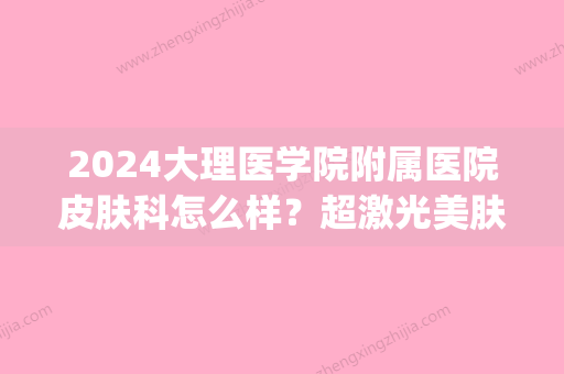 2024大理医学院附属医院皮肤科怎么样？超激光美肤案例及果图展示(大理附属医院可以做光子嫩肤吗)