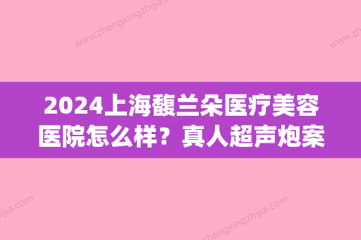 2024上海馥兰朵医疗美容医院怎么样？真人超声炮案例抢先一览(上海馥兰朵医疗美容门诊部优惠)