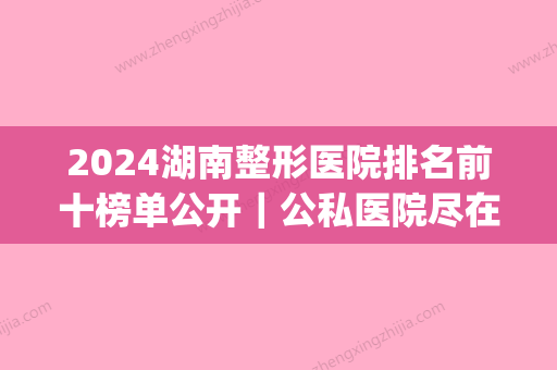 2024湖南整形医院排名前十榜单公开｜公私医院尽在其中(湖南整形医生排名)