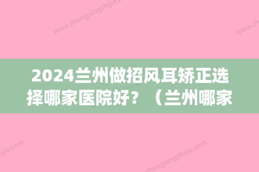 2024兰州做招风耳矫正选择哪家医院好？（兰州哪家医院看耳朵好）(兰州哪个医院看耳朵看的好)