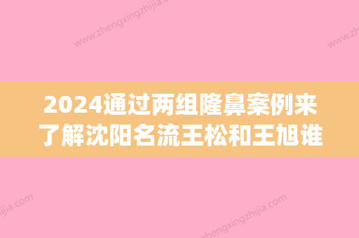 2024通过两组隆鼻案例来了解沈阳名流王松和王旭谁做鼻子好？(沈阳王松给我做的鼻子)