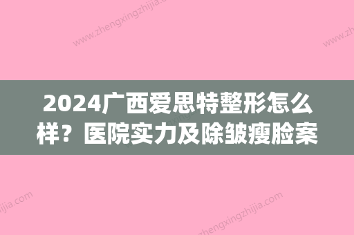 2024广西爱思特整形怎么样？医院实力及除皱瘦脸案例一览(广西爱思特医疗美容医院)