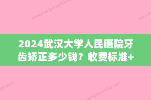 2024武汉大学人民医院牙齿矫正多少钱？收费标准+案例一览(武汉口腔医院矫正牙齿价格)