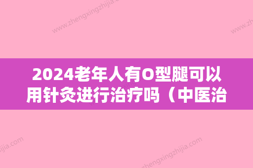 2024老年人有O型腿可以用针灸进行治疗吗（中医治疗o型腿效果怎么样）