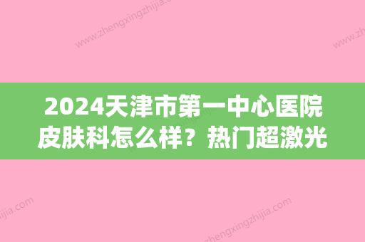 2024天津市第一中心医院皮肤科怎么样？热门超激光美肤案例公布(天津市第一中心医院有皮肤科吗)