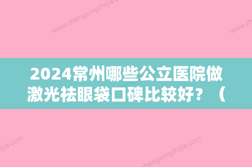 2024常州哪些公立医院做激光祛眼袋口碑比较好？（常熟哪个医院做眼袋好）