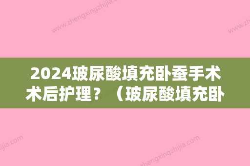 2024玻尿酸填充卧蚕手术术后护理？（玻尿酸填充卧蚕手术术后护理要做多久）