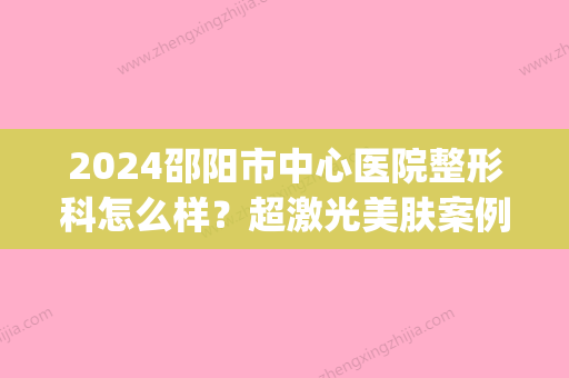 2024邵阳市中心医院整形科怎么样？超激光美肤案例及果图一览(邵阳中心医院激光美容科)