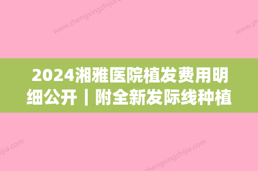 2024湘雅医院植发费用明细公开｜附全新发际线种植案例(中南湘雅医院可以植发吗?)