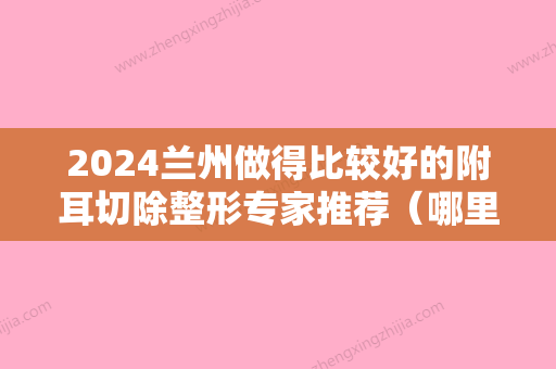 2024兰州做得比较好的附耳切除整形专家推荐（哪里做附耳切除比较好）