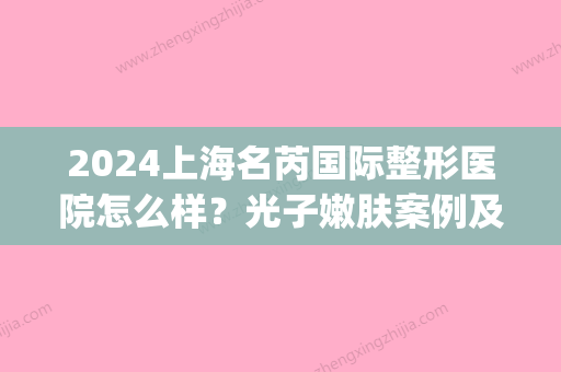 2024上海名芮国际整形医院怎么样？光子嫩肤案例及反馈分享(上海名芮整形负面)