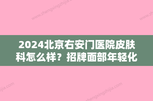 2024北京右安门医院皮肤科怎么样？招牌面部年轻化案例展示