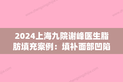 2024上海九院谢峰医生脂肪填充案例：填补面部凹陷，容颜更加年轻(上海九院做脂肪填充专家)