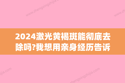 2024激光黄褐斑能彻底去除吗?我想用亲身经历告诉各位观众～(黄褐斑激光要几次才可以去掉)