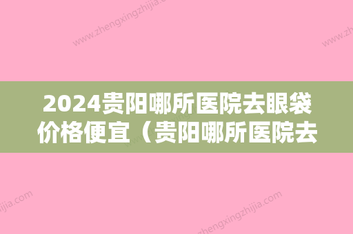 2024贵阳哪所医院去眼袋价格便宜（贵阳哪所医院去眼袋价格便宜好）