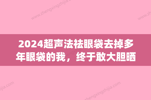 2024超声法祛眼袋去掉多年眼袋的我，终于敢大胆晒素颜照了！(超声法去眼袋官方网站)