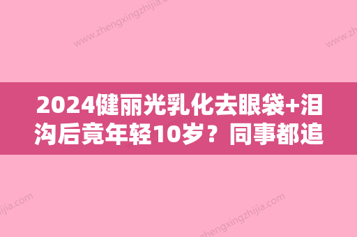 2024健丽光乳化去眼袋+泪沟后竟年轻10岁？同事都追着问哪里做的！