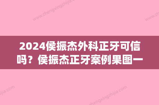 2024侯振杰外科正牙可信吗？侯振杰正牙案例果图一览~(侯振杰正牙术为什么医院没有)