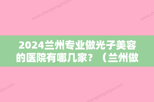 2024兰州专业做光子美容的医院有哪几家？（兰州做激光手术哪家医院好）