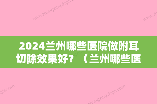 2024兰州哪些医院做附耳切除效果好？（兰州哪些医院做附耳切除效果好呢）