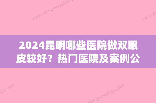 2024昆明哪些医院做双眼皮较好？热门医院及案例公布(在昆明做双眼皮手术哪里做的比较好点)