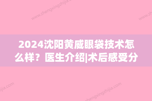 2024沈阳黄威眼袋技术怎么样？医生介绍|术后感受分享