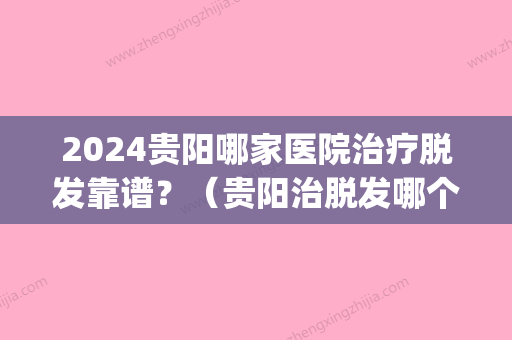 2024贵阳哪家医院治疗脱发靠谱？（贵阳治脱发哪个医院好）(贵阳看脱发的医院)