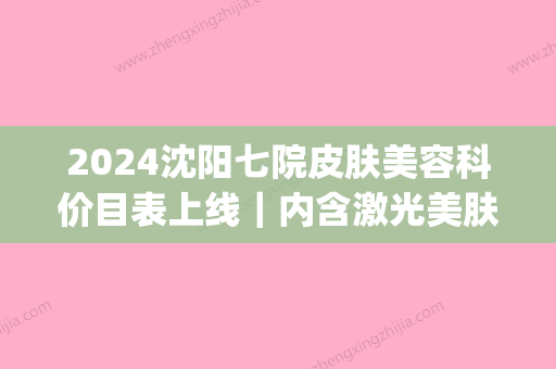 2024沈阳七院皮肤美容科价目表上线｜内含激光美肤激光案例(沈阳市第7医院皮肤科)