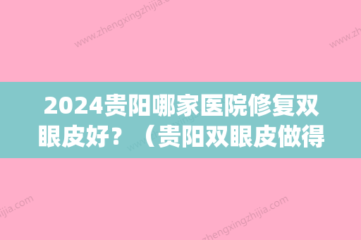 2024贵阳哪家医院修复双眼皮好？（贵阳双眼皮做得比较好的）(贵阳双眼皮做得比较好的医院)