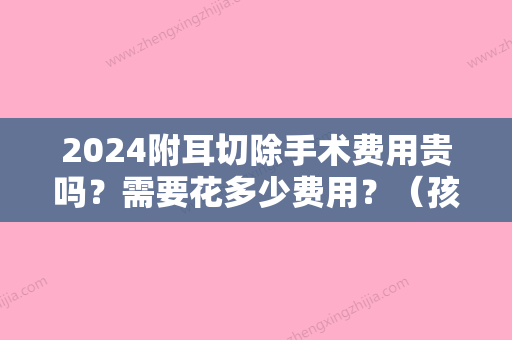 2024附耳切除手术费用贵吗？需要花多少费用？（孩子长了附耳,切除大概花多少钱）